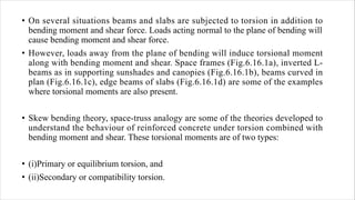 • On several situations beams and slabs are subjected to torsion in addition to
bending moment and shear force. Loads acting normal to the plane of bending will
cause bending moment and shear force.
• However, loads away from the plane of bending will induce torsional moment
along with bending moment and shear. Space frames (Fig.6.16.1a), inverted L-
beams as in supporting sunshades and canopies (Fig.6.16.1b), beams curved in
plan (Fig.6.16.1c), edge beams of slabs (Fig.6.16.1d) are some of the examples
where torsional moments are also present.
• Skew bending theory, space-truss analogy are some of the theories developed to
understand the behaviour of reinforced concrete under torsion combined with
bending moment and shear. These torsional moments are of two types:
• (i)Primary or equilibrium torsion, and
• (ii)Secondary or compatibility torsion.
 