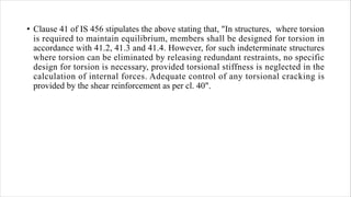 • Clause 41 of IS 456 stipulates the above stating that, "In structures, where torsion
is required to maintain equilibrium, members shall be designed for torsion in
accordance with 41.2, 41.3 and 41.4. However, for such indeterminate structures
where torsion can be eliminated by releasing redundant restraints, no specific
design for torsion is necessary, provided torsional stiffness is neglected in the
calculation of internal forces. Adequate control of any torsional cracking is
provided by the shear reinforcement as per cl. 40".
 