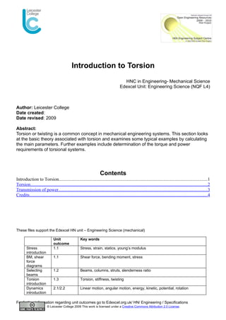 Introduction to Torsion
                                                                                         HNC in Engineering- Mechanical Science
                                                                                       Edexcel Unit: Engineering Science (NQF L4)



Author: Leicester College
Date created:
Date revised: 2009

Abstract:
Torsion or twisting is a common concept in mechanical engineering systems. This section looks
at the basic theory associated with torsion and examines some typical examples by calculating
the main parameters. Further examples include determination of the torque and power
requirements of torsional systems.




                                                                      Contents
Introduction to Torsion..................................................................................................................................1
Torsion...........................................................................................................................................................2
Transmission of power...................................................................................................................................3
Credits............................................................................................................................................................4




These files support the Edexcel HN unit – Engineering Science (mechanical)

                               Unit                   Key words
                               outcome
        Stress                 1.1                    Stress, strain, statics, young’s modulus
        introduction
        BM, shear              1.1                    Shear force, bending moment, stress
        force
        diagrams
        Selecting              1.2                    Beams, columns, struts, slenderness ratio
        beams
        Torsion                1.3                    Torsion, stiffness, twisting
        introduction
        Dynamics               2.1/2.2                Linear motion, angular motion, energy, kinetic, potential, rotation
        introduction

For further information regarding unit outcomes go to Edexcel.org.uk/ HN/ Engineering / Specifications
                          © Leicester College 2009 This work is licensed under a Creative Commons Attribution 2.0 License.
 