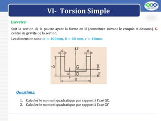 LOGO
Exercice:
Soit la section de la poutre ayant la forme en U (constituée suivant le croquis ci-dessous). G
centre de gravité de la section.
Les dimension sont : 𝒂 = 𝟏𝟎𝟎𝒎𝒎, 𝒃 = 𝟔𝟎 𝒎𝒎, 𝒄 = 𝟏𝟎𝒎𝒎.
1. Calculer le moment quadratique par rapport à l’axe GX.
2. Calculer le moment quadratique par rapport à l’axe GY
Questions:
VI- Torsion Simple
 