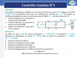 LOGO
Contrôle Continu N°1
Exercice N°1
Une plaque de dimension indiquée sur le dessin ci-dessous, en acier E295 supporte un effort
F=3000 daN. L'installation doit avoir un coefficient de sécurité de 𝓼 = 𝟒. On adopte un
coefficient multiplicateur pour la contrainte entre C et D de 𝐤 = 𝟑 du fait du trou de Ø30
1. Calculer l'épaisseur 𝐞𝟏 minimale au
niveau de la section AB.
2. Calculer l'épaisseur 𝐞𝟐 minimale au
niveau de la section CD.
3. Choisir une épaisseur e que devra
avoir la plaque.
Exercice N°2
Un câble en acier 𝑬𝟑𝟔𝟎 de masse volumique 𝛒 = 𝟕, 𝟖 𝒌𝒈/𝒅𝒎³, de diamètre 𝐝 = 𝟔 𝒎𝒎
supporte un spéléologue de masse 𝐌 = 𝟖𝟎 𝒌𝒈 dans un puits de profondeur 𝐋 = 𝟖𝟎𝟎 𝒎.
(𝒈 = 𝟏𝟎 𝑵/𝒌𝒈)
1. Calculer le poids du câble 𝑷.
2. Calculer la contrainte 𝝈 dans le câble.
3. Calculer le coefficient de sécurité 𝓈.
4. Calculer l'allongement de ce câble ∆𝑳.
5. Calculer l'allongement de ce câble du seul fait de son poids ∆𝑳′
.
***** FIN ******
N.B: Les réponses doivent être bien organisées et claires
 