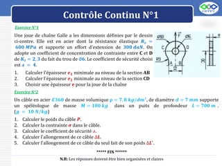 LOGO
Contrôle Continu N°1
Exercice N°1
Exercice N°2
Un câble en acier 𝑬𝟑𝟔𝟎 de masse volumique 𝛒 = 𝟕, 𝟖 𝒌𝒈/𝒅𝒎³, de diamètre 𝒅 = 𝟕 𝒎𝒎 supporte
un spéléologue de masse 𝑴 = 𝟏𝟎𝟎 𝒌𝒈 dans un puits de profondeur 𝑳 = 𝟕𝟎𝟎 𝒎 .
(𝒈 = 𝟏𝟎 𝑵/𝒌𝒈)
1. Calculer le poids du câble 𝑷.
2. Calculer la contrainte 𝝈 dans le câble.
3. Calculer le coefficient de sécurité 𝓈.
4. Calculer l'allongement de ce câble ∆𝑳.
5. Calculer l'allongement de ce câble du seul fait de son poids ∆𝑳′
.
***** FIN ******
N.B: Les réponses doivent être bien organisées et claires
Une joue de chaîne Galle a les dimensions définies par le dessin
ci-contre. Elle est en acier dont la résistance élastique 𝑹𝒆 =
𝟔𝟎𝟎 𝑴𝑷𝒂 et supporte un effort d'extension de 𝟑𝟎𝟎 𝒅𝒂𝑵. On
adopte un coefficient de concentration de contrainte entre C et D
de 𝑲𝒕 = 𝟐, 𝟑 du fait du trou de ∅𝟔. Le coefficient de sécurité choisi
est 𝓼 = 𝟒.
1. Calculer l'épaisseur 𝒆𝟏 minimale au niveau de la section AB
2. Calculer l'épaisseur 𝒆𝟐 minimale au niveau de la section CD
3. Choisir une épaisseur e pour la joue de la chaîne
 