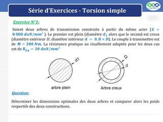 LOGO
Exercice N°1:
Série d’Exercices - Torsion simple
Soient deux arbres de transmission construits à partir du même acier (𝑮 =
𝟖 𝟎𝟎𝟎 𝒅𝒂𝑵/𝒎𝒎² ). Le premier est plein (diamètre 𝒅𝟏 alors que le second est creux
(diamètre extérieur 𝐷, diamètre intérieur 𝒅 = 𝟎, 𝟖 × 𝑫). Le couple à transmettre est
de 𝑴 = 𝟐𝟎𝟎 𝑵𝒎. La résistance pratique au cisaillement adoptée pour les deux cas
est de 𝑹𝒑𝒈 = 𝟏𝟎 𝒅𝒂𝑵/𝒎𝒎²
Déterminer les dimensions optimales des deux arbres et comparer alors les poids
respectifs des deux constructions.
Question:
 