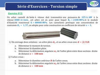 LOGO
Exercice N°2:
Série d’Exercices - Torsion simple
Un arbre cannelé de boite à vitesse doit transmettre une puissance de 𝟏𝟐𝟓, 𝟔 𝒌𝑾 à la
vitesse 𝟑𝟎𝟎𝟎 𝒕𝒓/𝒎𝒊𝒏 , cet arbre est en acier pour lequel 𝑹𝒆 = 𝟐𝟏𝟎𝟎 𝑴𝑷𝒂 et le module
d’élasticité transversal 𝐆 = 𝟖𝟎𝟎𝟎𝟎 𝑴𝑷𝒂. Les cannelures provoque une concentration de
contrainte 𝑲𝒕 = 𝟏, 𝟓𝟕, on adopte pour cette construction un coefficient de sécurité 𝓼 = 𝟑.
1/ On envisage deux solutions : un arbre plein 𝒅𝟏, et un arbre creux avec 𝒅 = (𝟐/𝟑)𝑫.
a. Déterminer le moment de torsion.
b. Déterminer le diamètre plein.
c. Déterminer la déformation angulaire 𝜶𝟏 de l’arbre plein entre deux sections droite
de distance 𝒙 = 𝟏𝟒𝟎 𝒎𝒎
2/ l’arbre creux :
a. Déterminer le diamètre extérieur 𝑫 de l’arbre creux.
b. Déterminer la déformation angulaire 𝜶𝟐 de l’arbre creux entre deux sections droite
de distance 𝒙 = 𝟏𝟒𝟎 𝒎𝒎
 