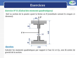 LOGO
Exercice N°11 (Calcul des moments quadratiques)
Exercices
Soit La section de la poutre ayant la forme en I (constituée suivant le croquis ci-
dessous):
Calculer les moments quadratiques par rapport à l’axe 𝐺𝑧 et 𝐺𝑦, avec G centre de
gravité de la section.
Question:
𝒚
𝒛
𝟒𝟔0
𝟖𝟎
𝟖𝟎
𝟏𝟐
𝟐𝟓𝟎
𝟒𝟎
𝟖
 