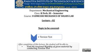 .
Department: Mechanical Engineering
Class: B.Tech. III – Semester
Course: U18ME308 MECHANICS OF SOLIDS LAB
Lecture – 02
Topic to be covered:
After completion of this lecture, the student will be able to,
• Find the torsional Rigidity of given material by
conducting Torsion Test
• Torsion Test
 