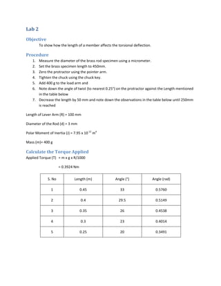 Lab 2

Objective
         To show how the length of a member affects the torsional deflection.

Procedure
    1. Measure the diameter of the brass rod specimen using a micrometer.
    2. Set the brass specimen length to 450mm.
    3. Zero the protractor using the pointer arm.
    4. Tighten the chuck using the chuck key.
    5. Add 400 g to the load arm and
    6. Note down the angle of twist (to nearest 0.25°) on the protractor against the Length mentioned
       in the table below
    7. Decrease the length by 50 mm and note down the observations in the table below until 250mm
       is reached

Length of Lever Arm (R) = 100 mm

Diameter of the Rod (d) = 3 mm

Polar Moment of Inertia (J) = 7.95 x 10-12 m4

Mass (m)= 400 g

Calculate the Torque Applied
Applied Torque (T) = m x g x R/1000

                      = 0.3924 Nm


              S. No           Length (m)               Angle (°)                Angle (rad)

                1                   0.45                  33                      0.5760

                2                   0.4                  29.5                     0.5149

                3                   0.35                  26                      0.4538

                4                   0.3                   23                      0.4014

                5                   0.25                  20                      0.3491
 