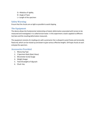 G = Modulus of rigidity.
         θ = Angle of Twist
         L = Length of the specimen

Safety Warning:
Ensure that the chucks are as tight as possible to avoid slipping.

The Equipment
The device allows the fundamental relationships of elastic deformation associated with torsion to be
measured and investigated. It is called torsion tester. In this experiment a load is applied to different
test bars and the resulting deformation measured..

The equipment consists of a loading arm with a protractor the is allowed to pivot freely and torsionally
fixed end, which can be moved up and down to give various effective lengths. Drill type chucks at each
end grip the specimen.

Accessories Provided
    1.   Measuring Tape
    2.   2 Specimen Rods (Steel, Brass)
    3.   Micrometer Screw Guage
    4.   Weight Hanger
    5.   Total 50 weights of 10g each
    6.   Chuck key
 