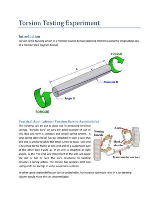 Torsion Testing Experiment
Introduction
Torsion is the twisting action in a member caused by two opposing moments along the longitudinal axis
of a member (see diagram below).




Practical Applications- Torsion Bars in Automobiles
This twisting can be put to good use in producing torsional
springs. “Torsion Bars” on cars are good example of use of
this idea and form a compact and simple spring system. A
long Spring steel rod or flat bar attached in such a way that
one end is anchored while the other is free to twist. One end
is fastened to the frame at one end and to a suspension part
at the other (see Figure 2). If an arm is attached at right
angles, to the free end, any movement of the arm will cause
the rod or bar to twist the bar's resistance to twisting
provides a spring action. The torsion bar replaces both Coil
spring and Leaf springs in some suspension systems.

In other cases torsion deflection can be undesirable. For instance too much twist in a car steering
column would make the car uncontrollable.
 