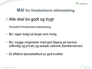 Mål for Husbankens eldresatsing
Alle skal bo godt og trygt
Oversatt til Husbankens eldresatsing:

 Bo i egen bolig så lenge som mulig
 Bo i trygge omgivelser med god tilgang på service
(offentlig og privat) og sosiale nettverk (familie/venner)

 Et effektivt tjenestetilbud av god kvalitet

Alle skal bo godt og trygt

2

04.02.2014

 