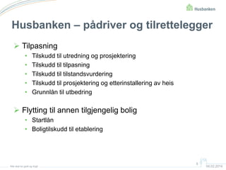 Husbanken – pådriver og tilrettelegger
 Tilpasning
•
•
•
•
•

Tilskudd til utredning og prosjektering
Tilskudd til tilpasning
Tilskudd til tilstandsvurdering
Tilskudd til prosjektering og etterinstallering av heis
Grunnlån til utbedring

 Flytting til annen tilgjengelig bolig
• Startlån
• Boligtilskudd til etablering

Alle skal bo godt og trygt

5

04.02.2014

 