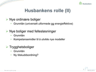 Husbankens rolle (II)
 Nye ordinære boliger
• Grunnlån (universelt utformede og energieffektive)

 Nye boliger med fellesløsninger
• Grunnlån
• Kompetansemidler til å utvikle nye modeller

 Trygghetsboliger
• Grunnlån
• Ny tilskuddsordning?

Alle skal bo godt og trygt

6

04.02.2014

 