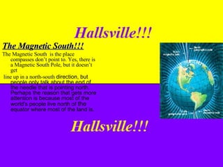The Magnetic South!!! The Magnetic South  is the place compasses don’t point to. Yes, there is a Magnetic South Pole, but it doesn’t get  line up in a north-south  direction, but people only talk about the end of the needle that is pointing north. Perhaps the reason that gets more attention is because most of the world's people live north of  the  equator where most of the land is. 