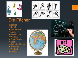 Die Fächer
Ich lerne
 Kunst
 Mathematik
 Musik
 Geschichte
 Werken
 Französisch
 Sport
 Biologie, Physik
 Erdkunde
 Englisch
 Deutch
 