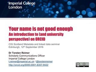Your name is not good enough
An introduction to (and university
perspective) on ORCID
CIG Scotland Metadata and linked data seminar
Edinburgh, 12th September 2016
Dr Torsten Reimer
Scholarly Communications Officer
Imperial College London
t.reimer@imperial.ac.uk / @torstenreimer
http://orcid.org/0000-0001-8357-9422
 
