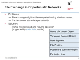 File Exchange in Opportunistic Networks
> Problems:
— File exchange might not be completed during short encounter.
— Caches do not store data persistently
> Solution:
— Partial file download and resume operation
(supported by meta data per file)
Holmdel, 23.05.2013
Torsten Braun: Content-Centric Networking in Opportunistic and Mobile Networks
10
Name of Content Object
Version of Content Object
Next Segment
File Position
Publisher’s public key digest
Expiration time
 