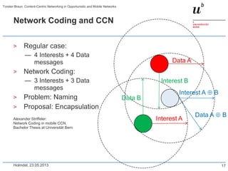 Network Coding and CCN
> Regular case:
— 4 Interests + 4 Data
messages
> Network Coding:
— 3 Interests + 3 Data
messages
> Problem: Naming
> Proposal: Encapsulation
Alexander Striffeler:
Network Coding in mobile CCN,
Bachelor Thesis at Universität Bern
Holmdel, 23.05.2013
Torsten Braun: Content-Centric Networking in Opportunistic and Mobile Networks
17
Interest A
Interest B
Interest A B
Data A
Data B
Data A B
 