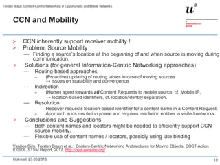 CCN and Mobility
> CCN inherently support receiver mobility !
> Problem: Source Mobility
— Finding a source’s location at the beginning of and when source is moving during
communication.
> Solutions (for general Information-Centric Networking approaches)
— Routing-based approaches
– (Proactive) updating of routing tables in case of moving sources
→ issues on scalability and convergence
— Indirection
– (Home) agent forwards all Content Requests to mobile source, cf. Mobile IP.
→ location-based identifiers, cf. location/identity separation.
— Resolution
– Receiver requests location-based identifier for a content name in a Content Request.
– Approach adds resolution phase and requires resolution entities in visited networks.
> Conclusions and Suggestions
— Both content names and locators might be needed to efficiently support CCN
source mobility.
— Flexible use of content names / locators, possibly using late binding
Vasilios Siris, Torsten Braun et al.: Content-Centric Networking Architectures for Moving Objects, COST Action
IC0906, STSM Report, 2012, http://cost-winemo.org/
Holmdel, 23.05.2013
Torsten Braun: Content-Centric Networking in Opportunistic and Mobile Networks
19
 
