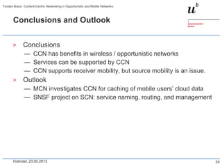 Conclusions and Outlook
> Conclusions
— CCN has benefits in wireless / opportunistic networks
— Services can be supported by CCN
— CCN supports receiver mobility, but source mobility is an issue.
> Outlook
— MCN investigates CCN for caching of mobile users’ cloud data
— SNSF project on SCN: service naming, routing, and management
Holmdel, 23.05.2013
Torsten Braun: Content-Centric Networking in Opportunistic and Mobile Networks
24
 