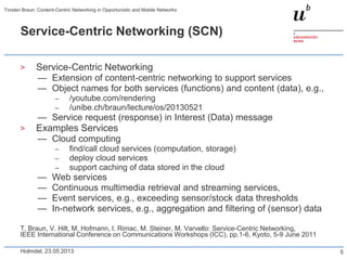 Service-Centric Networking (SCN)
> Service-Centric Networking
— Extension of content-centric networking to support services
— Object names for both services (functions) and content (data), e.g.,
– /youtube.com/rendering
– /unibe.ch/braun/lecture/os/20130521
— Service request (response) in Interest (Data) message
> Examples Services
— Cloud computing
– find/call cloud services (computation, storage)
– deploy cloud services
– support caching of data stored in the cloud
— Web services
— Continuous multimedia retrieval and streaming services,
— Event services, e.g., exceeding sensor/stock data thresholds
— In-network services, e.g., aggregation and filtering of (sensor) data
T. Braun, V. Hilt, M. Hofmann, I. Rimac, M. Steiner, M. Varvello: Service-Centric Networking,
IEEE International Conference on Communications Workshops (ICC), pp.1-6, Kyoto, 5-9 June 2011
Holmdel, 23.05.2013
Torsten Braun: Content-Centric Networking in Opportunistic and Mobile Networks
5
 