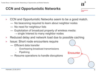 CCN and Opportunistic Networks
> CCN and Opportunistic Networks seem to be a good match.
— No beaconing required to learn about neighbor nodes
— No need for neighbour lists
— Exploitation of broadcast property of wireless media:
→ single Interest to many neighbor nodes
> Reduced delay and network load due to possible caching
> Issue: Short node encounters require
— Efficient data transfer
– Overhearing broadcast transmissions
– Pipelining
— Resume operations to handle disruptions
Holmdel, 23.05.2013
Torsten Braun: Content-Centric Networking in Opportunistic and Mobile Networks
8
Encounter
 
