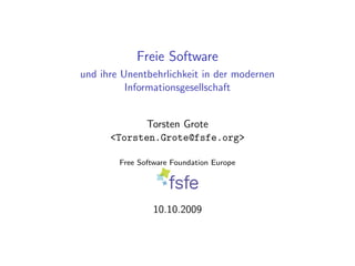 Freie Software
und ihre Unentbehrlichkeit in der modernen
          Informationsgesellschaft


             Torsten Grote
      <Torsten.Grote@fsfe.org>

        Free Software Foundation Europe




                 10.10.2009
 