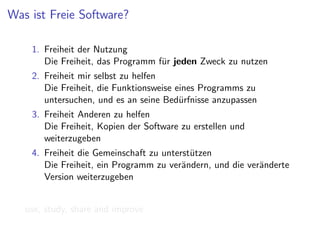 Was ist Freie Software?

    1. Freiheit der Nutzung
       Die Freiheit, das Programm f¨r jeden Zweck zu nutzen
                                   u
    2. Freiheit mir selbst zu helfen
       Die Freiheit, die Funktionsweise eines Programms zu
       untersuchen, und es an seine Bed¨rfnisse anzupassen
                                         u
    3. Freiheit Anderen zu helfen
       Die Freiheit, Kopien der Software zu erstellen und
       weiterzugeben
    4. Freiheit die Gemeinschaft zu unterst¨tzen
                                           u
       Die Freiheit, ein Programm zu ver¨ndern, und die ver¨nderte
                                         a                 a
       Version weiterzugeben


   use, study, share and improve
 