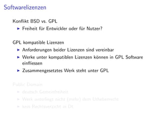 Softwarelizenzen

   Konﬂikt BSD vs. GPL
       Freiheit f¨r Entwickler oder f¨r Nutzer?
                 u                   u

   GPL kompatible Lizenzen
       Anforderungen beider Lizenzen sind vereinbar
       Werke unter kompatiblen Lizenzen k¨nnen in GPL Software
                                         o
       einﬂiessen
       Zusammengesetztes Werk steht unter GPL

   Public Domain
       deutsch Gemeinfreiheit
       Werk unterliegt nicht (mehr) dem Urheberrecht
       kein Rechtsverzicht in Dt.
 