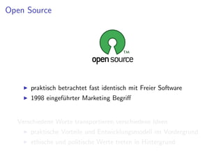Open Source




      praktisch betrachtet fast identisch mit Freier Software
      1998 eingef¨hrter Marketing Begriﬀ
                 u


  Verschiedene Worte transportieren verschiedene Ideen
      praktische Vorteile und Entwicklungsmodell im Vordergrund
      ethische und politische Werte treten in Hintergrund
 