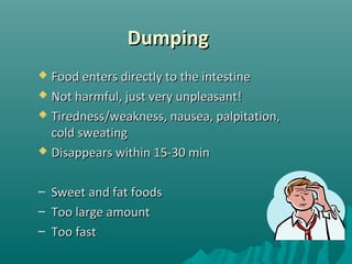 DumpingDumping
 Food enters directly to the intestineFood enters directly to the intestine
 Not harmful, just very unpleasant!Not harmful, just very unpleasant!
 Tiredness/weakness, nausea, palpitation,Tiredness/weakness, nausea, palpitation,
cold sweatingcold sweating
 Disappears within 15-30 minDisappears within 15-30 min
– Sweet and fat foodsSweet and fat foods
– Too large amountToo large amount
– Too fastToo fast
 