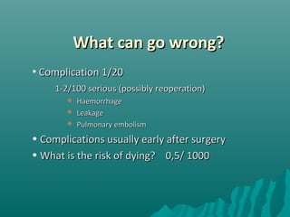 What can go wrong?What can go wrong?
• Complication 1/20Complication 1/20
1-2/100 serious (possibly reoperation)1-2/100 serious (possibly reoperation)
 HaemorrhageHaemorrhage
 LeakageLeakage
 Pulmonary embolismPulmonary embolism
• Complications usually early after surgeryComplications usually early after surgery
• What is the risk of dying? 0,5/ 1000What is the risk of dying? 0,5/ 1000
 