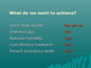 What do we want to achieve?
Lower body weightLower body weight Not per seNot per se
Improved QoLImproved QoL YesYes
Reduced morbidityReduced morbidity Yes!Yes!
Cost effective treatmentCost effective treatment Yes!Yes!
Prevent premature deathPrevent premature death YES!YES!
 