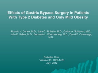 Effects of Gastric Bypass Surgery in Patients
With Type 2 Diabetes and Only Mild Obesity
Ricardo V. Cohen, M.D., Jose C. Pinheiro, M.D., Carlos A. Schiavon, M.D.,
João E. Salles, M.D., Bernardo L. Wajchenberg, M.D., David E. Cummings,
M.D.
Diabetes Care
Volume 35: 1420-1428
July, 2012
 