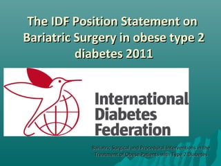 The IDF Position Statement onThe IDF Position Statement on
Bariatric Surgery in obese type 2Bariatric Surgery in obese type 2
diabetes 2011diabetes 2011
Bariatric Surgical and Procedural Interventions in theBariatric Surgical and Procedural Interventions in the
Treatment of Obese Patients with Type 2 DiabetesTreatment of Obese Patients with Type 2 Diabetes
 