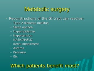 Metabolic surgeryMetabolic surgery
- Reconstructions of the GI tract can resolve:Reconstructions of the GI tract can resolve:
- Type 2 diabetes mellitusType 2 diabetes mellitus
- Sleep apnoeaSleep apnoea
- HyperlipidemiaHyperlipidemia
- HypertensionHypertension
- NASH/NAFLDNASH/NAFLD
- Renal impairmentRenal impairment
- AsthmaAsthma
- PsoriasisPsoriasis
- EtcEtc
Which patients benefit most?Which patients benefit most?
 