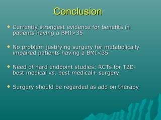 ConclusionConclusion
 Currently strongest evidence for benefits inCurrently strongest evidence for benefits in
patients having a BMI>35patients having a BMI>35
 No problem justifying surgery for metabolicallyNo problem justifying surgery for metabolically
impaired patients having a BMI<35impaired patients having a BMI<35
 Need of hard endpoint studies: RCTs for T2D-Need of hard endpoint studies: RCTs for T2D-
best medical vs. best medical+ surgerybest medical vs. best medical+ surgery
 Surgery should be regarded as add on therapySurgery should be regarded as add on therapy
 