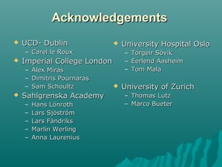 AcknowledgementsAcknowledgements
 UCD- DublinUCD- Dublin
– Carel le RouxCarel le Roux
 Imperial College LondonImperial College London
– Alex MirasAlex Miras
– Dimitris PournarasDimitris Pournaras
– Sam SchoultzSam Schoultz
 Sahlgrenska AcademySahlgrenska Academy
– Hans LönrothHans Lönroth
– Lars SjöströmLars Sjöström
– Lars FändriksLars Fändriks
– Marlin WerlingMarlin Werling
– Anna LaureniusAnna Laurenius
 University Hospital OsloUniversity Hospital Oslo
– Torgeir SövikTorgeir Sövik
– Eerlend AasheimEerlend Aasheim
– Tom MalaTom Mala
 University of ZurichUniversity of Zurich
– Thomas LutzThomas Lutz
– Marco BueterMarco Bueter
 