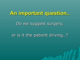 An important question..An important question..
Do we suggest surgery,Do we suggest surgery,
or is it the patient driving..?or is it the patient driving..?
 