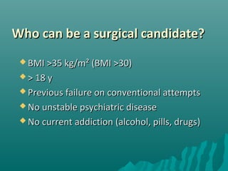 Who can be a surgical candidate?Who can be a surgical candidate?
 BMI >35 kg/m² (BMI >30)BMI >35 kg/m² (BMI >30)
 > 18 y> 18 y
 Previous failure on conventional attemptsPrevious failure on conventional attempts
 No unstable psychiatric diseaseNo unstable psychiatric disease
 No current addiction (alcohol, pills, drugsNo current addiction (alcohol, pills, drugs))
 