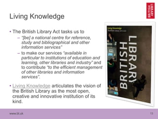 www.bl.uk 13
Living Knowledge
• The British Library Act tasks us to
– “[be] a national centre for reference,
study and bib...