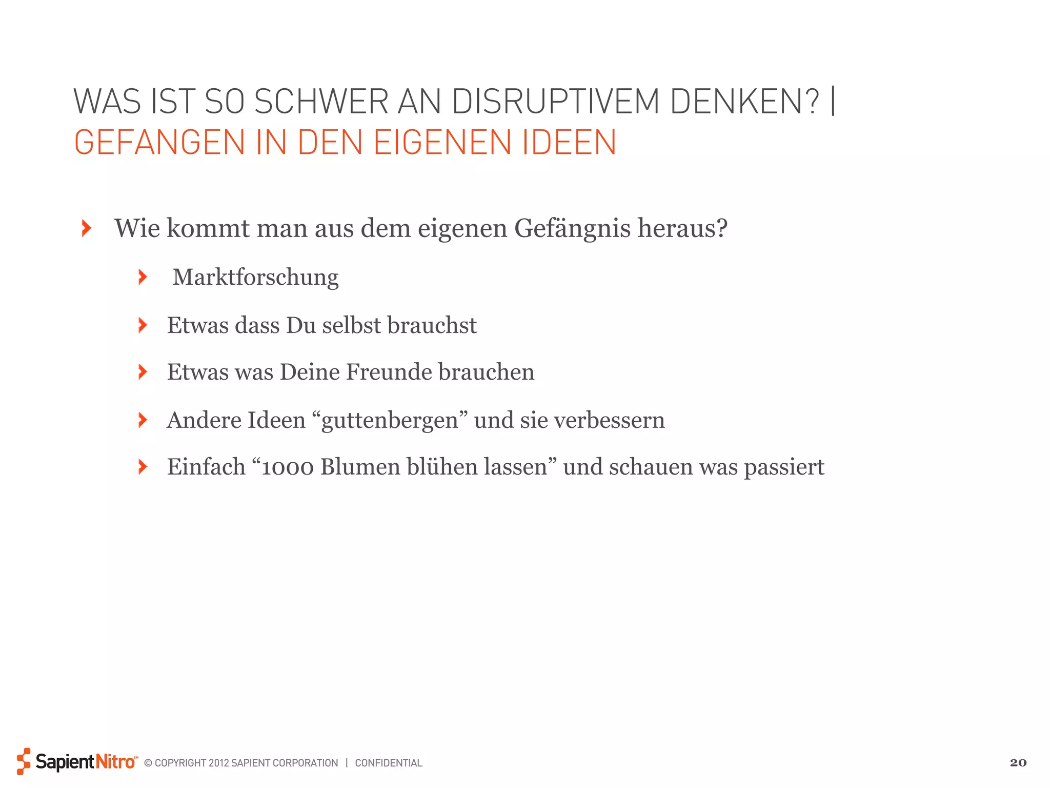 WAS IST SO SCHWER AN DISRUPTIVEM DENKEN? |
GEFANGEN IN DEN EIGENEN IDEEN

" Wie kommt man aus dem eigenen Gefängnis heraus?
    "   Marktforschung

    " Etwas dass Du selbst brauchst
    " Etwas was Deine Freunde brauchen

    " Andere Ideen “guttenbergen” und sie verbessern

    " Einfach “1000 Blumen blühen lassen” und schauen was passiert




    © COPYRIGHT 2012 SAPIENT CORPORATION | CONFIDENTIAL              20
 