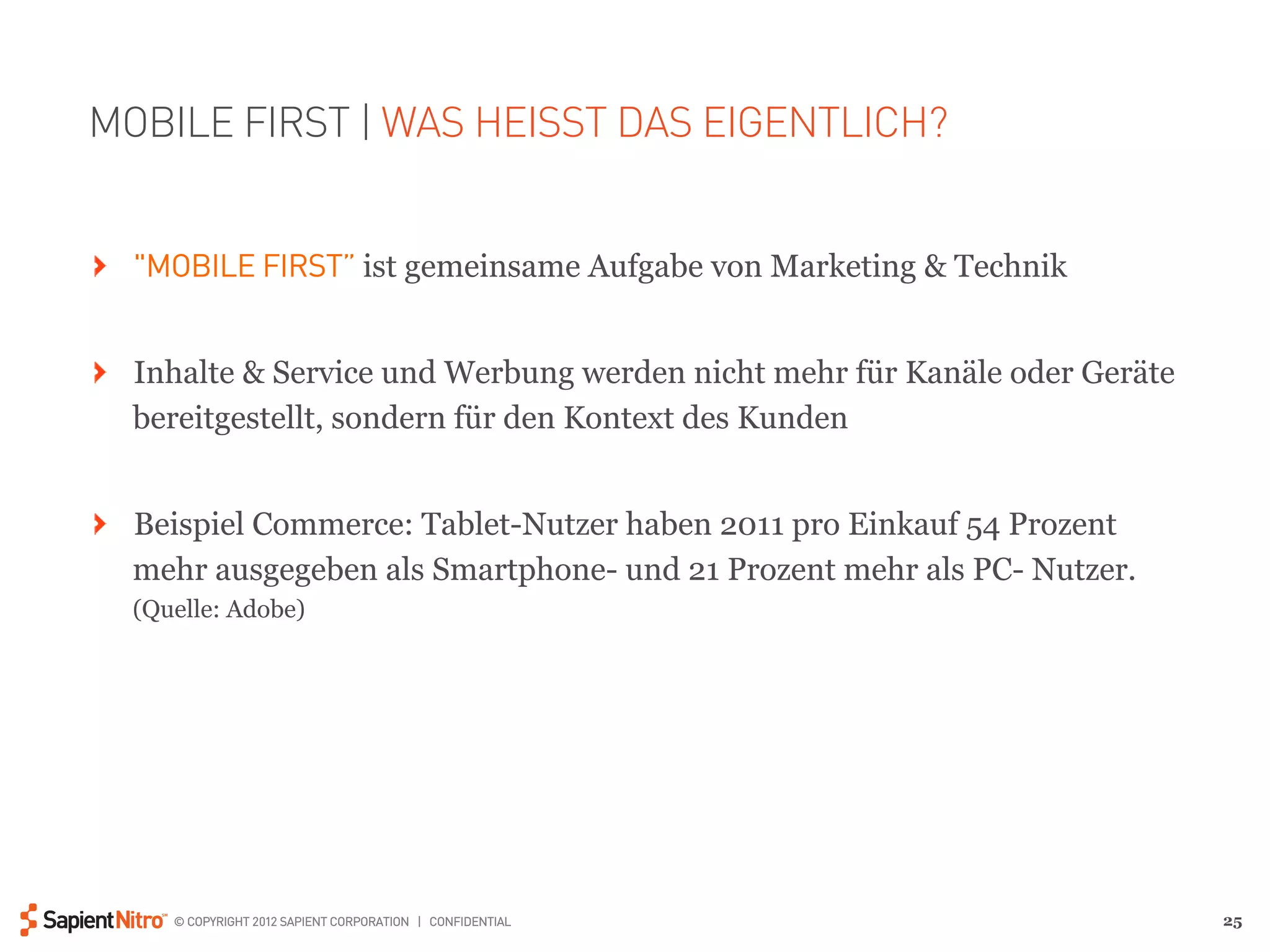 MOBILE FIRST | WAS HEISST DAS EIGENTLICH?


" "MOBILE FIRST” ist gemeinsame Aufgabe von Marketing & Technik


" Inhalte & Service und Werbung werden nicht mehr für Kanäle oder Geräte
  bereitgestellt, sondern für den Kontext des Kunden


" Beispiel Commerce: Tablet-Nutzer haben 2011 pro Einkauf 54 Prozent
  mehr ausgegeben als Smartphone- und 21 Prozent mehr als PC- Nutzer.
  (Quelle: Adobe)




     © COPYRIGHT 2012 SAPIENT CORPORATION | CONFIDENTIAL                   25
 
