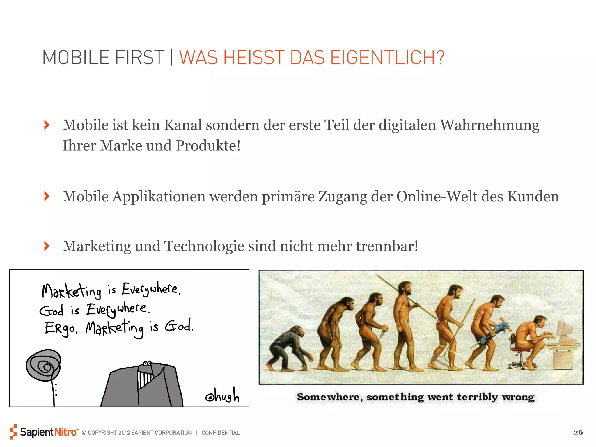 MOBILE FIRST | WAS HEISST DAS EIGENTLICH?


" Mobile ist kein Kanal sondern der erste Teil der digitalen Wahrnehmung
  Ihrer Marke und Produkte!


" Mobile Applikationen werden primäre Zugang der Online-Welt des Kunden


" Marketing und Technologie sind nicht mehr trennbar!




     © COPYRIGHT 2012 SAPIENT CORPORATION | CONFIDENTIAL                   26
 