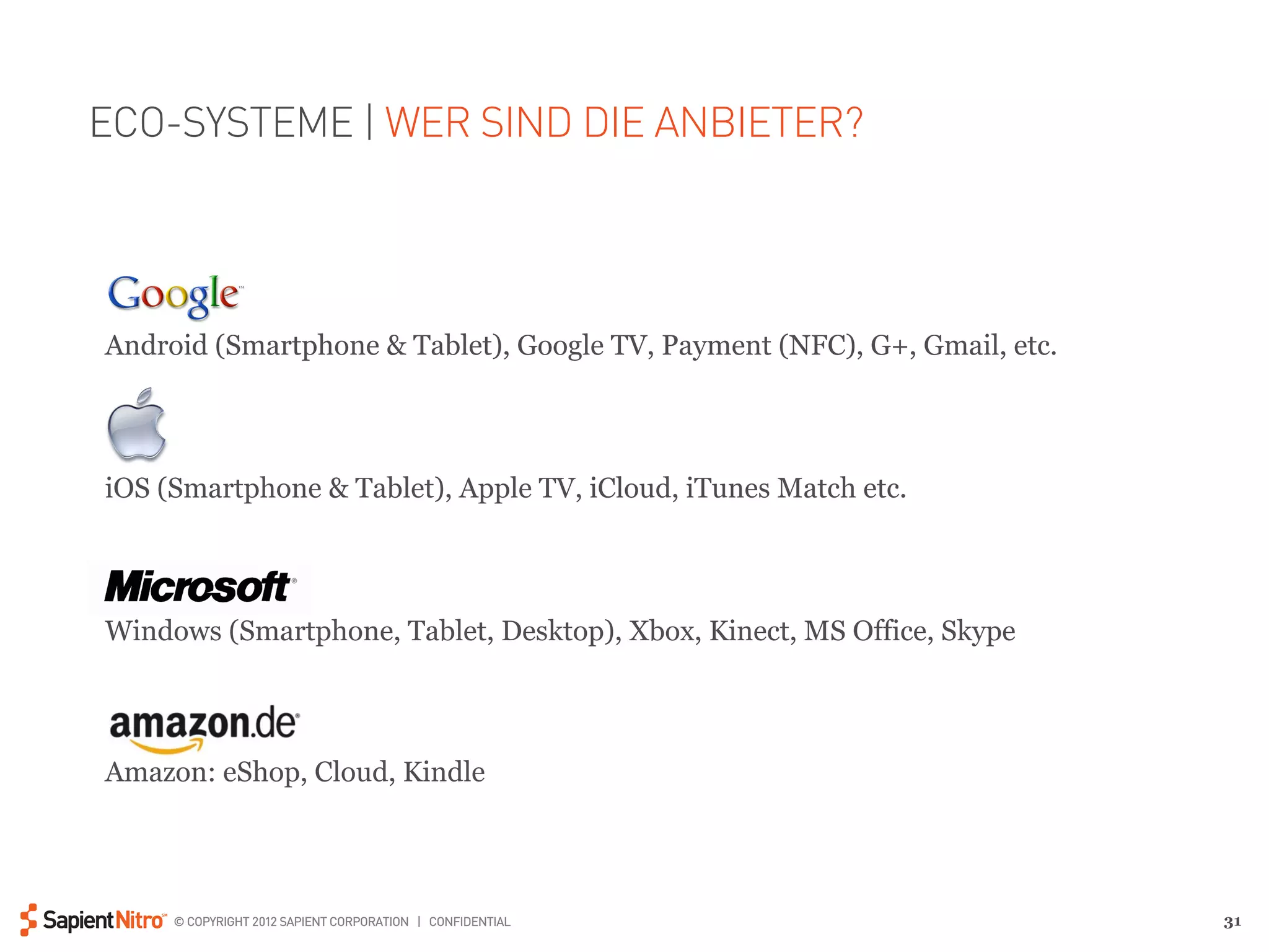 ECO-SYSTEME | WER SIND DIE ANBIETER?




Android (Smartphone & Tablet), Google TV, Payment (NFC), G+, Gmail, etc.




iOS (Smartphone & Tablet), Apple TV, iCloud, iTunes Match etc.




Windows (Smartphone, Tablet, Desktop), Xbox, Kinect, MS Office, Skype




Amazon: eShop, Cloud, Kindle




     © COPYRIGHT 2012 SAPIENT CORPORATION | CONFIDENTIAL                   31
 