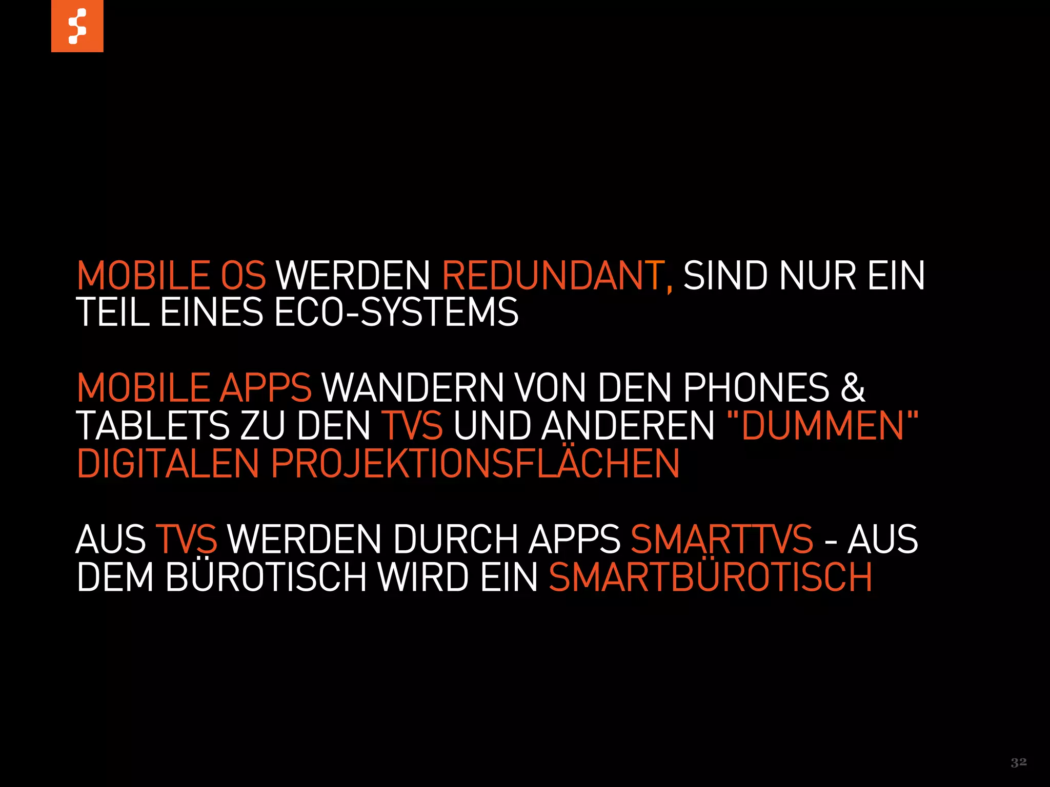 MOBILE OS WERDEN REDUNDANT, SIND NUR EIN
TEIL EINES ECO-SYSTEMS
MOBILE APPS WANDERN VON DEN PHONES &
TABLETS ZU DEN TVS UND ANDEREN "DUMMEN"
DIGITALEN PROJEKTIONSFLÄCHEN
AUS TVS WERDEN DURCH APPS SMARTTVS - AUS
DEM BÜROTISCH WIRD EIN SMARTBÜROTISCH



                                           32
 