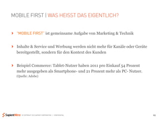 MOBILE FIRST | WAS HEISST DAS EIGENTLICH?


" "MOBILE FIRST” ist gemeinsame Aufgabe von Marketing & Technik


" Inhalte & Service und Werbung werden nicht mehr für Kanäle oder Geräte
  bereitgestellt, sondern für den Kontext des Kunden


" Beispiel Commerce: Tablet-Nutzer haben 2011 pro Einkauf 54 Prozent
  mehr ausgegeben als Smartphone- und 21 Prozent mehr als PC- Nutzer.
  (Quelle: Adobe)




     © COPYRIGHT 2012 SAPIENT CORPORATION | CONFIDENTIAL                   25
 