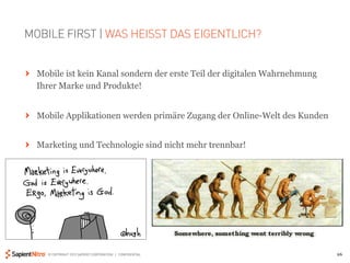 MOBILE FIRST | WAS HEISST DAS EIGENTLICH?


" Mobile ist kein Kanal sondern der erste Teil der digitalen Wahrnehmung
  Ihrer Marke und Produkte!


" Mobile Applikationen werden primäre Zugang der Online-Welt des Kunden


" Marketing und Technologie sind nicht mehr trennbar!




     © COPYRIGHT 2012 SAPIENT CORPORATION | CONFIDENTIAL                   26
 