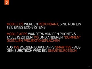 MOBILE OS WERDEN REDUNDANT, SIND NUR EIN
TEIL EINES ECO-SYSTEMS
MOBILE APPS WANDERN VON DEN PHONES &
TABLETS ZU DEN TVS UND ANDEREN "DUMMEN"
DIGITALEN PROJEKTIONSFLÄCHEN
AUS TVS WERDEN DURCH APPS SMARTTVS - AUS
DEM BÜROTISCH WIRD EIN SMARTBÜROTISCH



                                           32
 