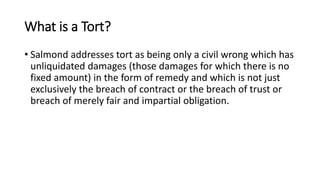 What is a Tort?
• Salmond addresses tort as being only a civil wrong which has
unliquidated damages (those damages for which there is no
fixed amount) in the form of remedy and which is not just
exclusively the breach of contract or the breach of trust or
breach of merely fair and impartial obligation.
 