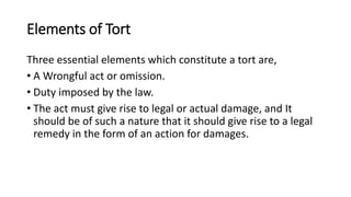 Elements of Tort
Three essential elements which constitute a tort are,
• A Wrongful act or omission.
• Duty imposed by the law.
• The act must give rise to legal or actual damage, and It
should be of such a nature that it should give rise to a legal
remedy in the form of an action for damages.
 